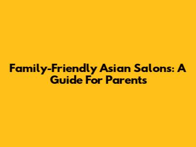 Family-Friendly Asian Salons: A Guide For Parents