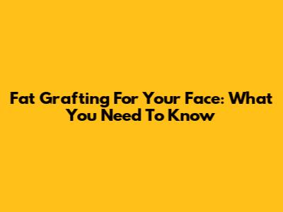 Fat Grafting For Your Face: What You Need To Know