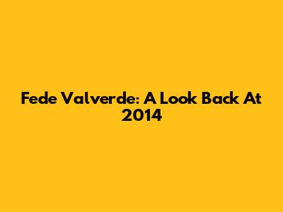 Fede Valverde: A Look Back At 2014