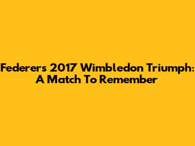 Federer's 2017 Wimbledon Triumph: A Match To Remember