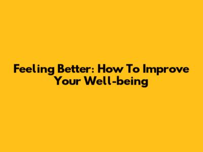 Feeling Better: How To Improve Your Well-being