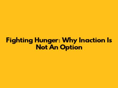 Fighting Hunger: Why Inaction Is Not An Option