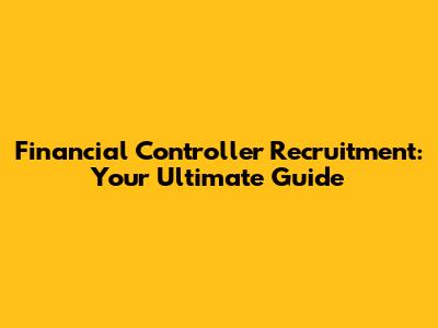 Financial Controller Recruitment: Your Ultimate Guide