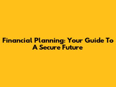 Financial Planning: Your Guide To A Secure Future