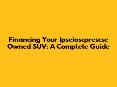 Financing Your Ipseioscprescse Owned SUV: A Complete Guide