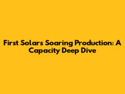 First Solar's Soaring Production: A Capacity Deep Dive