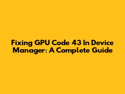 Fixing GPU Code 43 In Device Manager: A Complete Guide