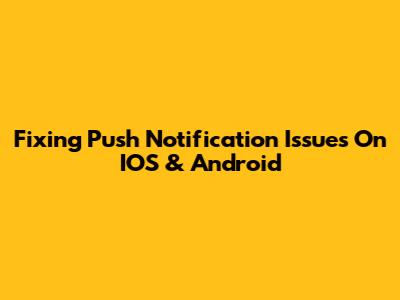 Fixing Push Notification Issues On IOS & Android