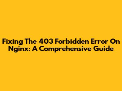 Fixing The 403 Forbidden Error On Nginx: A Comprehensive Guide