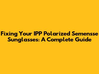 Fixing Your IPP Polarized Semensse Sunglasses: A Complete Guide