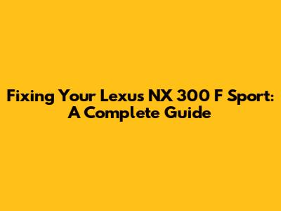 Fixing Your Lexus NX 300 F Sport: A Complete Guide