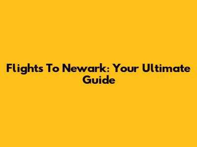 Flights To Newark: Your Ultimate Guide
