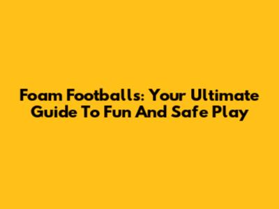 Foam Footballs: Your Ultimate Guide To Fun And Safe Play