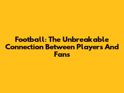 Football: The Unbreakable Connection Between Players And Fans