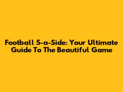 Football 5-a-Side: Your Ultimate Guide To The Beautiful Game
