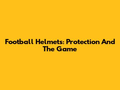 Football Helmets: Protection And The Game