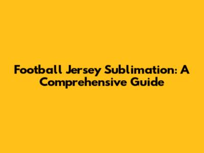 Football Jersey Sublimation: A Comprehensive Guide