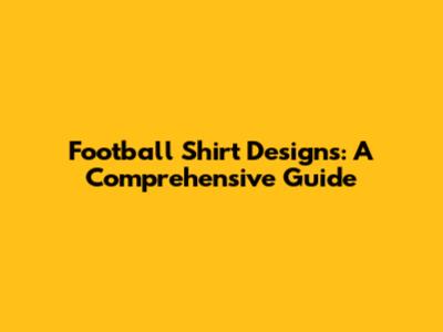 Football Shirt Designs: A Comprehensive Guide