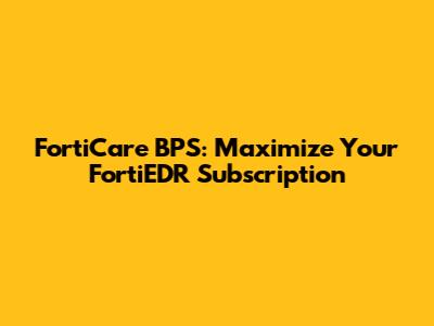 FortiCare BPS: Maximize Your FortiEDR Subscription