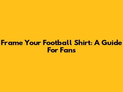 Frame Your Football Shirt: A Guide For Fans