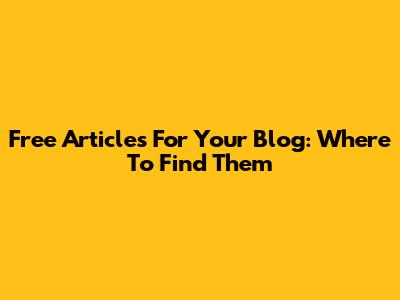 Free Articles For Your Blog: Where To Find Them