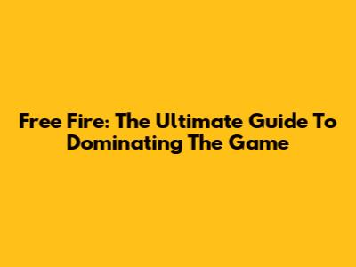 Free Fire: The Ultimate Guide To Dominating The Game