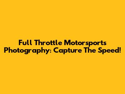 Full Throttle Motorsports Photography: Capture The Speed!