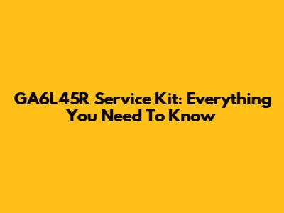 GA6L45R Service Kit: Everything You Need To Know