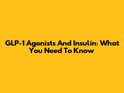 GLP-1 Agonists And Insulin: What You Need To Know