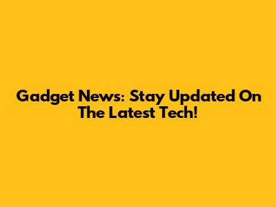 Gadget News: Stay Updated On The Latest Tech!