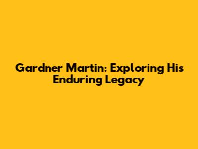 Gardner Martin: Exploring His Enduring Legacy