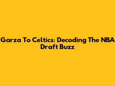 Garza To Celtics: Decoding The NBA Draft Buzz