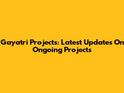 Gayatri Projects: Latest Updates On Ongoing Projects