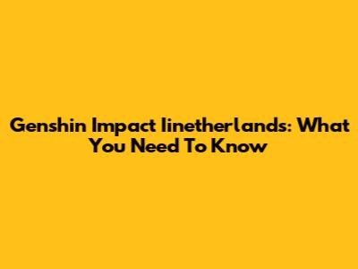 Genshin Impact Iinetherlands: What You Need To Know