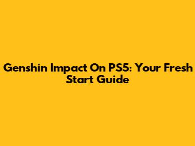 Genshin Impact On PS5: Your Fresh Start Guide