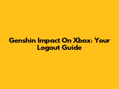 Genshin Impact On Xbox: Your Logout Guide