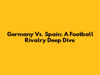 Germany Vs. Spain: A Football Rivalry Deep Dive