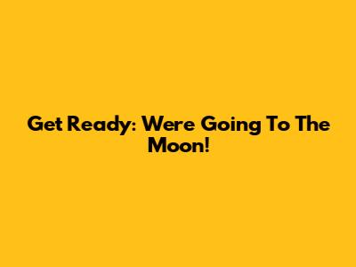 Get Ready: We're Going To The Moon!