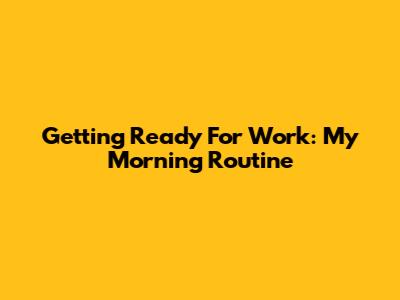Getting Ready For Work: My Morning Routine