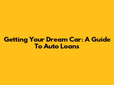 Getting Your Dream Car: A Guide To Auto Loans