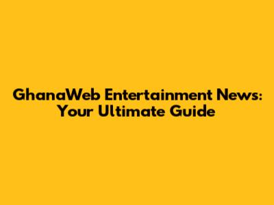 GhanaWeb Entertainment News: Your Ultimate Guide
