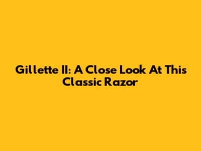 Gillette II: A Close Look At This Classic Razor