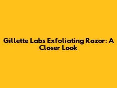 Gillette Labs Exfoliating Razor: A Closer Look