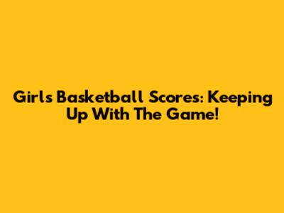 Girls Basketball Scores: Keeping Up With The Game!