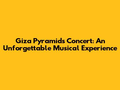 Giza Pyramids Concert: An Unforgettable Musical Experience