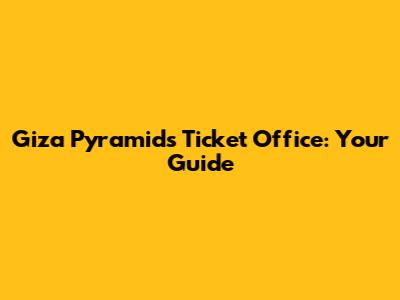 Giza Pyramids Ticket Office: Your Guide