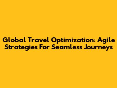 Global Travel Optimization: Agile Strategies For Seamless Journeys