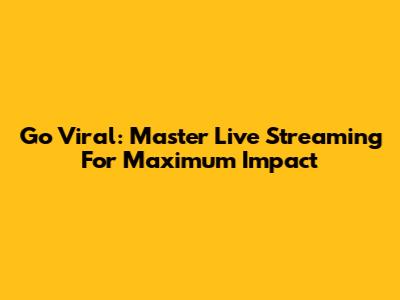 Go Viral: Master Live Streaming For Maximum Impact