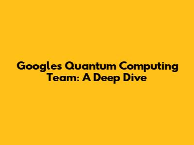 Google's Quantum Computing Team: A Deep Dive
