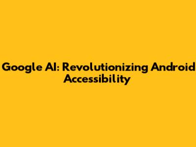 Google AI: Revolutionizing Android Accessibility